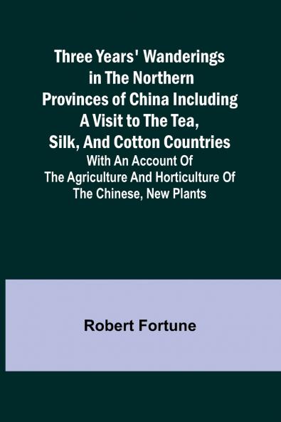 Three Years' Wanderings in the Northern Provinces of China Including a visit to the tea silk and cotton countries; with an account of the agriculture and horticulture of the Chinese new plants