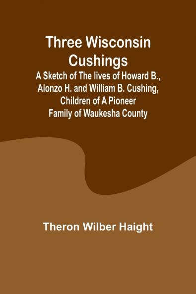 Three Wisconsin Cushings A sketch of the lives of Howard B. Alonzo H. and William B. Cushing children of a pioneer family of Waukesha County