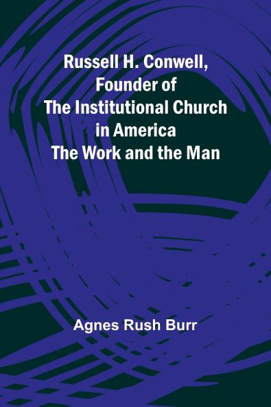 Russell H. Conwell Founder of the Institutional Church in America; The Work and the Man