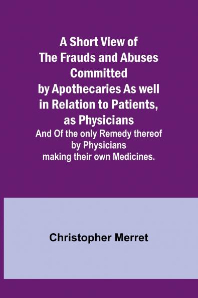 A Short View of the Frauds and Abuses Committed by Apothecaries As well in Relation to Patients as Physicians