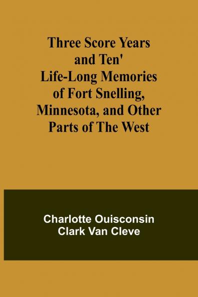 Three Score Years and Ten' Life-Long Memories of Fort Snelling Minnesota and Other Parts of the West