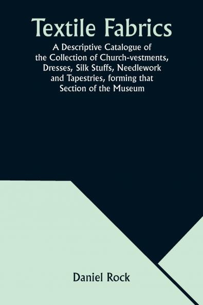 Textile Fabrics A Descriptive Catalogue of the Collection of Church-vestments Dresses Silk Stuffs Needlework and Tapestries forming that Section of the Museum