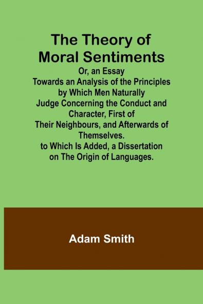 The Theory of Moral Sentiments Or an Essay Towards an Analysis of the Principles by Which Men Naturally Judge Concerning the Conduct and Character First of Their Neighbours and Afterwards of Themselves. to Which Is Added a Dissertation on the Origin o