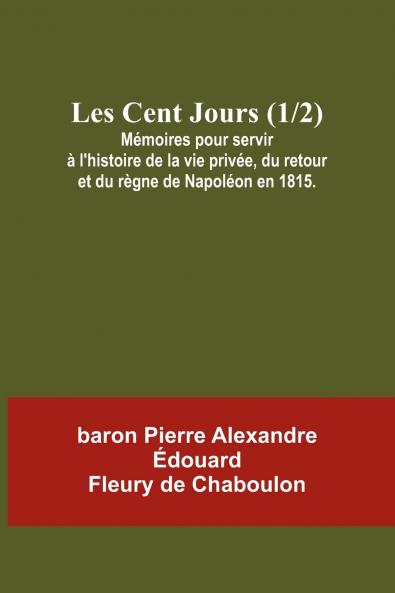 Les Cent Jours (1/2); Mémoires pour servir à l'histoire de la vie privée du retour et du règne de Napoléon en 1815.