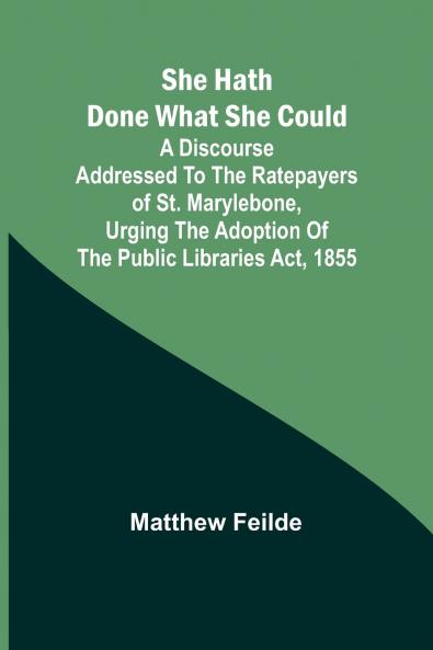 She hath done what she could; A Discourse addressed to the Ratepayers of St. Marylebone urging the adoption of The Public Libraries Act 1855