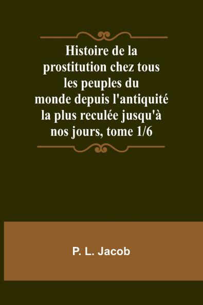 Histoire de la prostitution chez tous les peuples du monde depuis l'antiquité la plus reculée jusqu'à nos jours tome 1/6