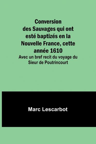 Conversion des Sauvages qui ont esté baptizés en la Nouvelle France cette année 1610; Avec un bref recit du voyage du Sieur de Poutrincourt