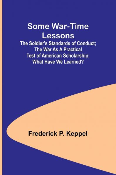 Some War-time Lessons; The Soldier's Standards of Conduct; The War As a Practical Test of American Scholarship; What Have We Learned?