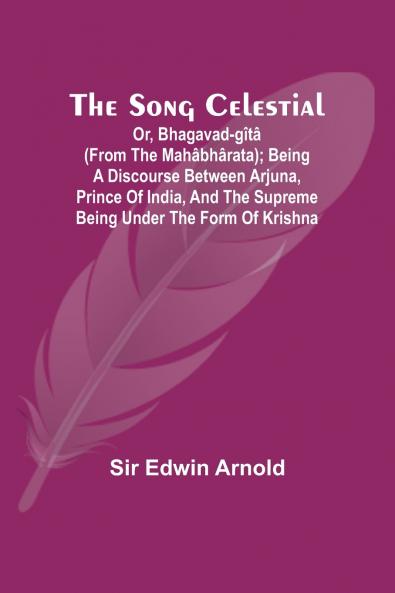 The Song Celestial; Or Bhagavad-Gîtâ (from the Mahâbhârata); Being a discourse between Arjuna Prince of India and the Supreme Being under the form of Krishna