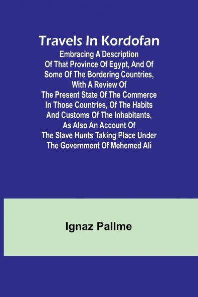 Travels in Kordofan Embracing a description of that province of Egypt and of some of the bordering countries with a review of the present state of the commerce in those countries of the habits and customs of the inhabitants as also an account of the s