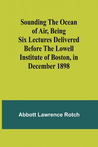 Sounding the Ocean of Air Being Six Lectures Delivered Before the Lowell Institute of Boston in December 1898