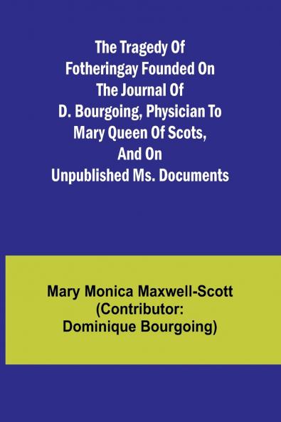 The Tragedy of Fotheringay Founded on the journal of D. Bourgoing physician to Mary Queen of Scots and on unpublished ms. Documents