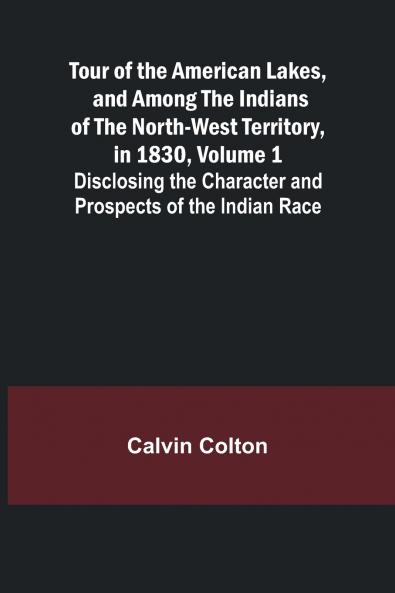 Tour of the American Lakes and Among the Indians of the North-West Territory in 1830 Volume 1 Disclosing the Character and Prospects of the Indian Race