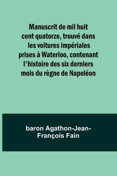 Manuscrit de mil huit cent quatorze trouvé dans les voitures impériales prises à Waterloo contenant l'histoire des six derniers mois du règne de Napoléon