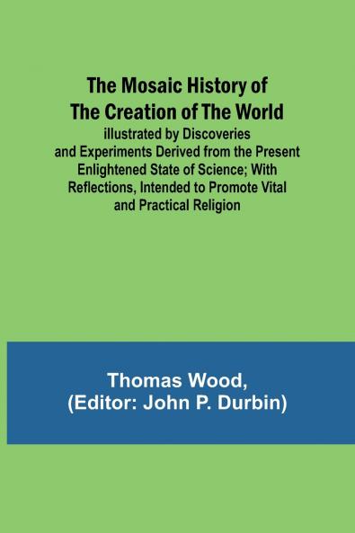 The Mosaic History of the Creation of the World; Illustrated by Discoveries and Experiments Derived from the Present Enlightened State of Science; With Reflections Intended to Promote Vital and Practical Religion