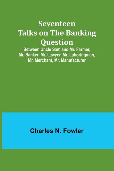 Seventeen Talks on the Banking Question;Between Uncle Sam and Mr. Farmer Mr. Banker Mr. Lawyer Mr. Laboringman Mr. Merchant Mr. Manufacturer