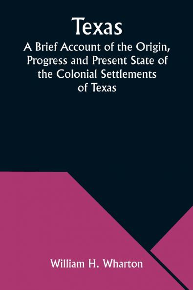 Texas A Brief Account of the Origin Progress and Present State of the Colonial Settlements of Texas; Together with an Exposition of the Causes which have induced the Existing War with Mexico
