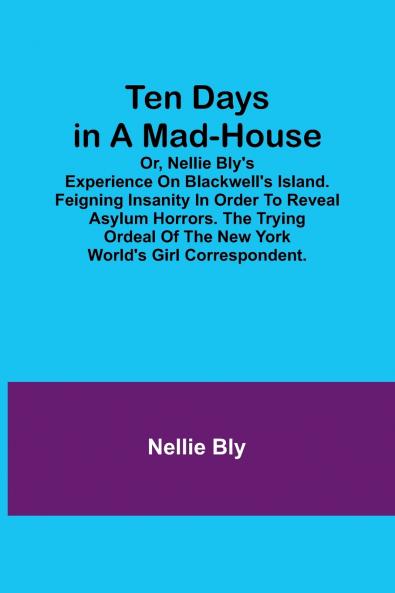 Ten Days in a Mad-House; or Nellie Bly's Experience on Blackwell's Island. Feigning Insanity in Order to Reveal Asylum Horrors. The Trying Ordeal of the New York World's Girl Correspondent.