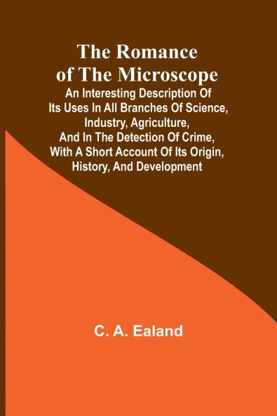 The Romance of the Microscope; An interesting description of its uses in all branches of science industry agriculture and in the detection of crime with a short account of its origin history and development