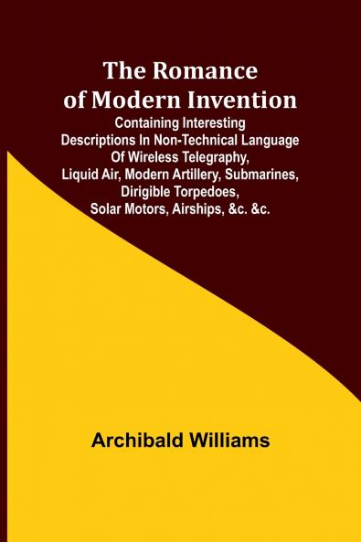 The Romance of Modern Invention; Containing Interesting Descriptions in Non-technical Language of Wireless Telegraphy Liquid Air Modern Artillery Submarines Dirigible Torpedoes Solar Motors Airships &c. &c.