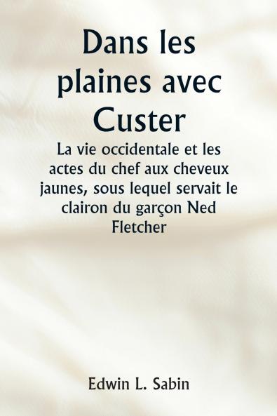 Dans les plaines avec Custer  La vie occidentale et les actes du chef aux cheveux jaunes sous lequel servait le clairon du garçon Ned Fletcher lorsque dans les années troubles 1866-1876 la septième cavalerie combattante a aidé à gagner le Kansas le N
