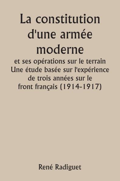 La constitution d'une armée moderne et ses opérations sur le terrain  Une étude basée sur l'expérience de trois années sur le front français (1914-1917)