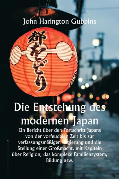 Die Entstehung des modernen Japan  Ein Bericht über den Fortschritt Japans von der vorfeudalen Zeit bis zur verfassungsmäßigen Regierung und die Stellung einer Großmacht mit Kapiteln über Religion das komplexe Familiensystem Bildung usw.