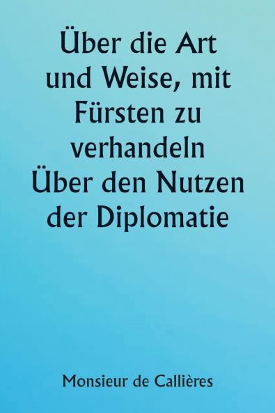 Über die Art und Weise mit Fürsten zu verhandeln.  Über den Nutzen der Diplomatie; die Wahl der Minister und Gesandten; und die persönlichen Qualitäten die für den Erfolg bei Auslandseinsätzen erforderlich sind