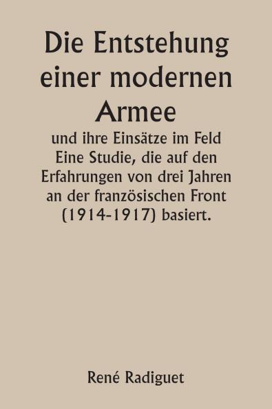 Die Entstehung einer modernen Armee und ihre Einsätze im Feld  Eine Studie die auf den Erfahrungen von drei Jahren an der französischen Front (1914-1917) basiert.