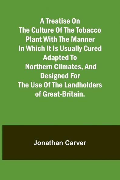 A treatise on the culture of the tobacco plant with the manner in which it is usually cured Adapted to northern climates and designed for the use of the landholders of Great-Britain.