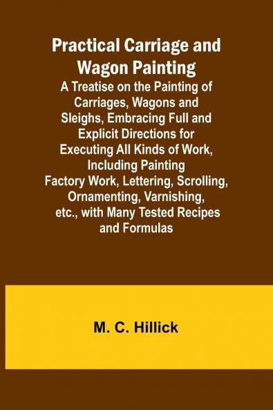 Practical Carriage and Wagon Painting; A Treatise on the Painting of Carriages Wagons and Sleighs Embracing Full and Explicit Directions for Executing All Kinds of Work Including Painting Factory Work Lettering Scrolling Ornamenting Varnishing etc