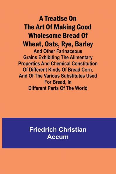 A treatise on the art of making good wholesome bread of wheat oats rye barley and other farinaceous grains Exhibiting the alimentary properties and chemical constitution of different kinds of bread corn and of the various substitutes used for bread i