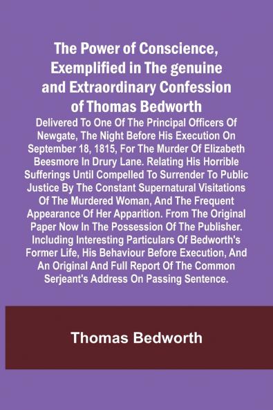 The Power of Conscience exemplified in the genuine and extraordinary confession of Thomas Bedworth; Delivered to one of the principal officers of Newgate the night before his execution on September 18 1815 for the murder of Elizabeth Beesmore in Drury