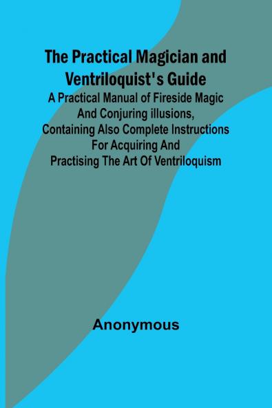 The Practical Magician and Ventriloquist's Guide; A practical manual of fireside magic and conjuring illusions containing also complete instructions for acquiring and practising the art of ventriloquism.