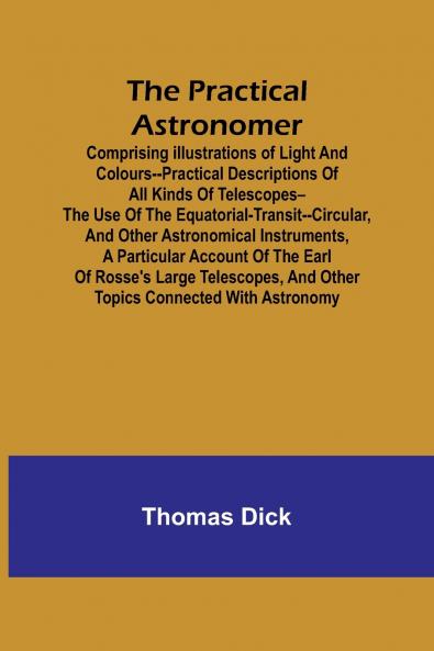 The Practical Astronomer; Comprising illustrations of light and colours--practical descriptions of all kinds of telescopes--the use of the equatorial-transit--circular and other astronomical instruments a particular account of the Earl of Rosse's large