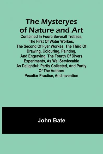 The Mysteryes of Nature and Art; Conteined in foure severall Tretises The first of water workes The second of Fyer workes The third of Drawing Colouring Painting and Engraving The fourth of divers Experiments as wel serviceable as delightful