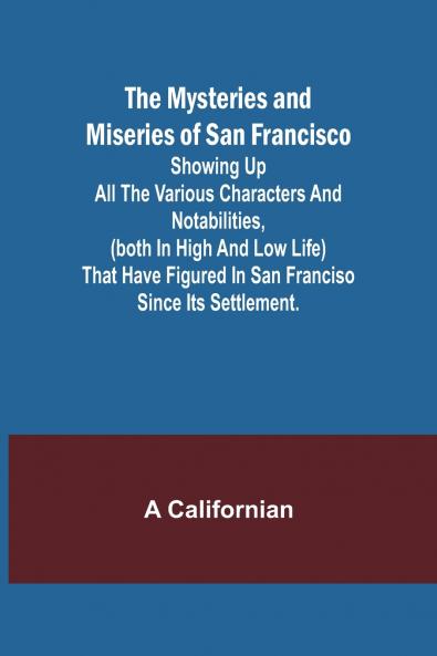 The Mysteries and Miseries of San Francisco; Showing up all the various characters and notabilities (both in high and low life) that have figured in San Franciso since its settlement.