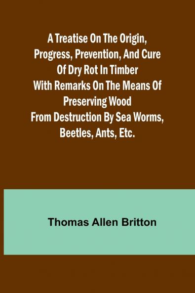 A Treatise on the Origin Progress Prevention and Cure of Dry Rot in Timber With remarks on the means of preserving wood from destruction by sea worms beetles ants etc.