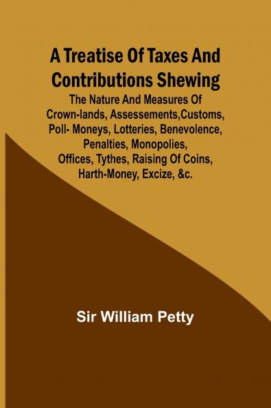 A Treatise of Taxes and Contributions Shewing the nature and measures of crown-lands assessements customs poll-moneys lotteries benevolence penalties monopolies offices tythes raising of coins harth-money excize &c.; with several intersperst