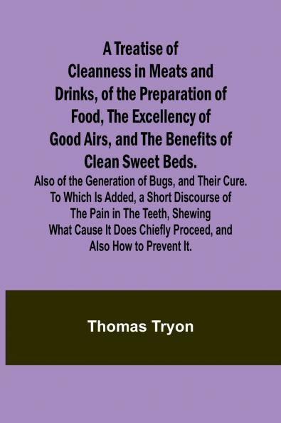 A Treatise of Cleanness in Meats and Drinks of the Preparation of Food the Excellency of Good Airs and the Benefits of Clean Sweet Beds. Also of the Generation of Bugs and Their Cure. To Which Is Added a Short Discourse of the Pain in the Teeth Shew
