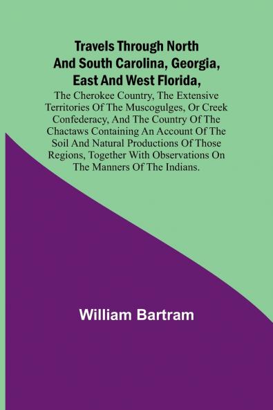 Travels Through North and South Carolina Georgia East and West Florida the Cherokee Country the Extensive Territories of the Muscogulges or Creek Confederacy and the Country of the Chactaws Containing an Account of the Soil and Natural Productions o