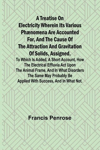 A Treatise on Electricity Wherein its various phænomena are accounted for and the cause of the attraction and gravitation of solids assigned. To which is added a short account how the electrical effluvia act upon the animal frame and in what disorder