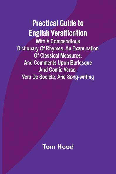 Practical Guide to English Versification; With a Compendious Dictionary of Rhymes an Examination of Classical Measures and Comments Upon Burlesque and Comic Verse Vers de Société and Song-writing