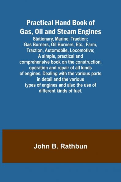 Practical Hand Book of Gas Oil and Steam Engines; Stationary Marine Traction; Gas Burners Oil Burners Etc.; Farm Traction Automobile Locomotive; A simple practical and comprehensive book on the construction operation and repair of all kinds of e