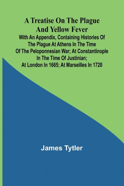 A Treatise on the Plague and Yellow Fever With an Appendix containing histories of the plague at Athens in the time of the Peloponnesian War; at Constantinople in the time of Justinian; at London in 1665; at Marseilles in 1720