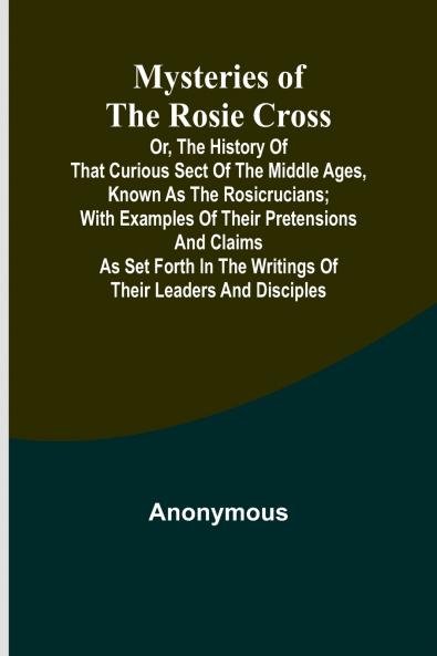Mysteries of the Rosie Cross; Or the History of that Curious Sect of the Middle Ages Known as the Rosicrucians; with Examples of their Pretensions and Claims as Set Forth in the Writings of Their Leaders and Disciples