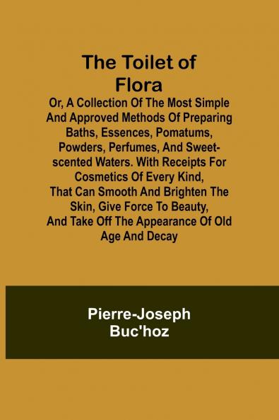The Toilet of Flora or A collection of the most simple and approved methods of preparing baths essences pomatums powders perfumes and sweet-scented waters. With receipts for cosmetics of every kind that can smooth and brighten the skin give force