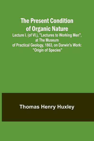 The Present Condition of Organic Nature; Lecture I. (of VI.) Lectures to Working Men at the Museum of Practical Geology 1863 on Darwin's Work