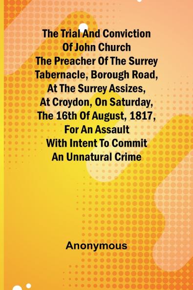 The Trial and Conviction of John Church The Preacher of the Surrey Tabernacle Borough Road at the Surrey Assizes at Croydon on Saturday the 16th of August 1817 for an Assault With Intent to Commit an Unnatural Crime.