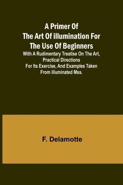 A Primer of the Art of Illumination for the Use of Beginners; With a rudimentary treatise on the art practical directions for its exercise and examples taken from illuminated mss.